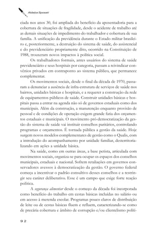 Aldaíza Sposati



ciada nos anos 30, foi ampliada do benefício da aposentadoria para a
cobertura de situações de fragilidade, desde o acidente de trabalho até
as demais situações de impedimento do trabalhador e cobertura de sua
família. A unificação da previdência durante o Estado militar brasilei-
ro e, posteriormente, a destruição do sistema de saúde, do assistencial
e do previdenciário propriamente dito, ocorrido na Constituição de
1988, trouxeram novos impactos à política social.
       Os trabalhadores formais, antes usuários do sistema de saúde
previdenciário e seus hospitais por categoria, passam a reivindicar con-
vênios privados em contraponto ao sistema público, que permanece
complementar.
       Os movimentos sociais, desde o final da década de 1970, passa-
ram a denunciar a ausência de infra-estrutura de serviços de saúde nos
bairros, unidades básicas e hospitais, e a requerer a construção da rede
de equipamentos públicos de saúde. Construir unidades básicas e hos-
pitais passa a entrar na agenda não só de governos estaduais como dos
municipais. Além da construção, a manutenção enquanto provisão de
pessoal e de condições de operação exigem grande fatia dos orçamen-
tos estaduais e municipais. O movimento pró-democratização da ges-
tão do sistema de saúde vai instituir conselhos paritários, controlando
programas e orçamentos. É tornada pública a gestão da saúde. Hoje
surgem novos modelos complementares de gestão como o Qualis, com
a introdução do acompanhamento por unidade familiar, desterritoria-
lizando em ações a unidade básica.
       Na saúde, como em outras áreas, a base petista, articulada com
movimentos sociais, organiza-se para ocupar os espaços dos conselhos
municipais, estaduais e nacional. Sofrem retaliações em governos con-
servadores avessos à democratização da gestão. O governo federal
começa a incentivar o padrão consultivo desses conselhos e a restrin-
gir seu caráter deliberativo. Esse é um campo que exige forte reação
política.
       A segurança alimentar desde o começo da década foi incorporada
como benefício do trabalho em cestas básicas incluídas no salário ou
em acesso à merenda escolar. Programas pouco claros de distribuição
de leite ou de cestas básicas fluem e refluem, caracterizando-se como
de precária cobertura e âmbito de corrupção e/ou clientelismo políti-

92
 
