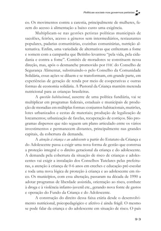 Políticas sociais nos governos petistas



co. Os movimentos contra a carestia, principalmente de mulheres, fa-
zem do acesso à alimentação a baixo custo uma exigência.
       Multiplicam-se nas gestões petistas políticas municipais de
sacolões, feirões, acesso a gêneros sem intermediários, restaurantes
populares, padarias comunitárias, cozinhas comunitárias, nutrição al-
ternativa. Enfim, uma variedade de alternativas que enfrentam a fome
e somem com a campanha que Betinho levantou “pela vida, pela cida-
dania e contra a fome”. Comitês de moradores se constituem nessa
direção, mas, após o desmanche promovido por FHC do Conselho de
Segurança Alimentar, substituindo-o pelo Conselho da Comunidade
Solidária, essas ações se diluem e se transformam, em grande parte, em
experiências de geração de renda por meio de cooperativas e outras
formas de economia solidária. A Pastoral da Criança mantém merenda
nutricional para as crianças brasileiras.
       A questão habitacional, ausente de uma política fundiária, vai se
multiplicar em programas federais, estaduais e municipais de produ-
ção de moradias em múltiplas formas: conjuntos habitacionais, mutirões,
lotes urbanizados e cestas de materiais; produção de legalização de
loteamentos; urbanização de favelas, recuperação de cortiços. São pro-
gramas dispersos que não seguem um plano articulado entre os vários
investimentos e permanecem distantes, principalmente nas grandes
capitais, da cobertura da demanda.
       A atenção à criança e ao adolescente a partir do Estatuto da Criança e
do Adolescente passa a exigir uma nova forma de gestão que construa
a proteção integral e o direito geracional da criança e do adolescente.
A demanda pela cobertura da situação de risco de crianças e adoles-
centes vai exigir a instalação dos Conselhos Tutelares pelas prefeitu-
ras, a atenção à criança de 0-6 anos em creches e educação pré-escolar
e toda uma nova lógica de proteção à criança e ao adolescente em ris-
co. Os municípios, com essa alteração, passaram na década de 1990 a
adotar programas de liberdade assistida, orientação ao risco, combate
à droga e à violência infanto-juvenil etc., gerando nova fonte de gastos
e operação do Fundo da Criança e do Adolescente.
       A construção do direito dessa faixa etária desde o desenvolvi-
mento nutricional, psicopedagógico e afetivo é ainda frágil. O mesmo
se pode falar da criança e do adolescente em situação de risco. O país

                                                                                93
 