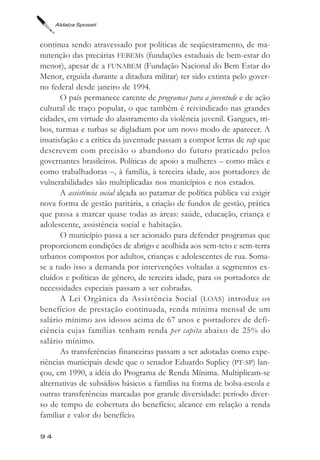Aldaíza Sposati



continua sendo atravessado por políticas de seqüestramento, de ma-
nutenção das precárias FEBEMs (fundações estaduais de bem-estar do
menor), apesar de a FUNABEM (Fundação Nacional do Bem Estar do
Menor, erguida durante a ditadura militar) ter sido extinta pelo gover-
no federal desde janeiro de 1994.
       O país permanece carente de programas para a juventude e de ação
cultural de traço popular, o que também é reivindicado nas grandes
cidades, em virtude do alastramento da violência juvenil. Gangues, tri-
bos, turmas e turbas se digladiam por um novo modo de aparecer. A
insatisfação e a crítica da juventude passam a compor letras de rap que
descrevem com precisão o abandono do futuro praticado pelos
governantes brasileiros. Políticas de apoio a mulheres – como mães e
como trabalhadoras –, à família, à terceira idade, aos portadores de
vulnerabilidades são multiplicadas nos municípios e nos estados.
       A assistência social alçada ao patamar de política pública vai exigir
nova forma de gestão paritária, a criação de fundos de gestão, prática
que passa a marcar quase todas as áreas: saúde, educação, criança e
adolescente, assistência social e habitação.
       O município passa a ser acionado para defender programas que
proporcionem condições de abrigo e acolhida aos sem-teto e sem-terra
urbanos compostos por adultos, crianças e adolescentes de rua. Soma-
se a tudo isso a demanda por intervenções voltadas a segmentos ex-
cluídos e políticas de gênero, de terceira idade, para os portadores de
necessidades especiais passam a ser cobradas.
       A Lei Orgânica da Assistência Social ( LOAS ) introduz os
benefícios de prestação continuada, renda mínima mensal de um
salário mínimo aos idosos acima de 67 anos e portadores de defi-
ciência cujas famílias tenham renda per capita abaixo de 25% do
salário mínimo.
       As transferências financeiras passam a ser adotadas como expe-
riências municipais desde que o senador Eduardo Suplicy (PT-SP) lan-
çou, em 1990, a idéia do Programa de Renda Mínima. Multiplicam-se
alternativas de subsídios básicos a famílias na forma de bolsa-escola e
outras transferências marcadas por grande diversidade: período diver-
so de tempo de cobertura do benefício; alcance em relação a renda
familiar e valor do benefício.

94
 