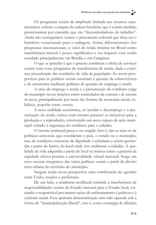 Políticas sociais nos governos petistas



       Os programas sociais de amplitude limitada aos recursos orça-
mentários sofrem o estigma da cultura brasileira, que é contra medidas
protecionistas por entender que são “desestimuladoras do trabalho”.
Ainda não conseguimos vencer o preconceito colonial que dizia ser o
brasileiro vocacionado para a vadiagem. Assim, diferentemente dos
programas internacionais, o valor da renda mínima no Brasil como
transferência mensal é pouco significativo e seu impacto vem sendo
estudado principalmente em Brasília e em Campinas.
       O que se percebe é que é preciso combinar a oferta de serviços
sociais com esses programas de transferência de renda, dada a contí-
nua precarização das condições de vida da população. As novas pers-
pectivas para as políticas sociais retomam a questão da sobrevivência
e da autonomia mediante políticas de geração de emprego e renda.
       A crise de emprego e renda e a precarização do cotidiano exige
do município novas funções como estimulador da economia e do consumo
de massa, principalmente por meio das formas de economia social, so-
lidária, popular entre outras.
       A nova realidade econômica, ao instalar o desemprego e a pre-
carização da renda, coloca num mesmo patamar as iniciativas para a
produção e a reprodução, construindo um novo espaço de ação muni-
cipal voltado à segurança do cotidiano para o cidadão.
       O recorte territorial passa a ser exigido. Isto é, não se trata só de
políticas universais que consideram o país, o estado ou o município,
mas de condições concretas de dignidade e cidadania a serem garanti-
das a partir do bairro, do local onde vive realmente o cidadão. A qua-
lidade de vida adquirida a partir do local se insinua como a garantia da
eqüidade efetiva perante a universalidade virtual nacional. Surge um
novo recorte integrativo das várias políticas sociais a partir da divisão
intra-urbana do território do município.
       Surgem ainda nessa perspectiva uma combinação de agendas
entre União, estados e prefeituras.
       De um lado, a tendência neoliberal estimula a transferência de
responsabilidades sociais do Estado nacional para o Estado local, tor-
nando-o responsável por manter ações de enfrentamento à pobreza e à
exclusão social. Essa aparente democratização tem sido operada sob a
forma de “municipalização liberal”, isto é, como estratégia de diluição

                                                                                95
 