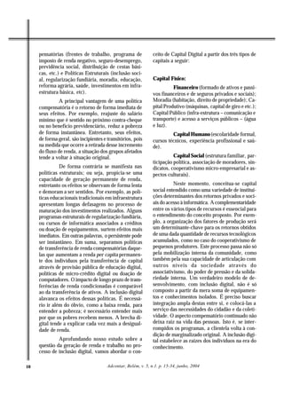 pensatórias (frentes de trabalho, programa de             ceito de Capital Digital a partir dos três tipos de
     imposto de renda negativo, seguro-desemprego,             capitais a seguir:
     previdência social, distribuição de cestas bási-
     cas, etc.) e Políticas Estruturais (inclusão soci-
     al, regularização fundiária, moradia, educação,           Capital Físico:
     reforma agrária, saúde, investimentos em infra-                     Financeiro (formado de ativos e passi-
     estrutura básica, etc).                                   vos financeiros e de seguros privados e sociais);
               A principal vantagem de uma política            Moradia (habitação, direito de propriedade); Ca-
     compensatória é o retorno de forma imediata de            pital Produtivo (máquinas, capital de giro e etc.);
     seus efeitos. Por exemplo, reajuste do salário            Capital Público (infra-estrutura – comunicação e
     mínimo que é sentido no próximo contra-cheque             transporte) e acesso a serviços públicos – (água
     ou no benefício previdenciário, reduz a pobreza           e luz).
     de forma instantânea. Entretanto, seus efeitos,                    Capital Humano (escolaridade formal,
     de forma geral, são incipientes e transitórios, pois      cursos técnicos, experiência profissional e saú-
     na medida que ocorre a retirada desse incremento          de).
     do fluxo de renda, a situação dos grupos afetados
     tende a voltar à situação original.                                 Capital Social (estrutura familiar, par-
                                                               ticipação política, associação de moradores, sin-
               De forma contrária se manifesta nas             dicatos, cooperativismo micro-empresarial e as-
     políticas estruturais; ou seja, propicia-se uma           pectos culturais).
     capacidade de geração permanente de renda,
     entretanto os efeitos se observam de forma lenta                    Neste momento, conceitua-se capital
     e demoram a ser sentidos. Por exemplo, as polí-           social entendido como uma variedade de institui-
     ticas educacionais tradicionais em infraestrutura         ções determinantes dos retornos privados e soci-
     apresentam longas defasagens no processo de               ais do acesso à informática. A complementaridade
     maturação dos investimentos realizados. Alguns            entre os vários tipos de recursos é essencial para
     programas estruturais de regularização fundiária,         o entendimento do conceito proposto. Por exem-
     ou cursos de informática associados a créditos            plo, a organização dos fatores de produção será
     ou doação de equipamentos, surtem efeitos mais            um determinante-chave para os retornos obtidos
     imediatos. Em outras palavras, o persistente pode         de uma dada quantidade de recursos tecnológicos
     ser instantâneo. Em suma, separamos políticas             acumulados, como no caso do cooperativismo de
     de transferência de renda compensatórias daque-           pequenos produtores. Este processo passa não só
     las que aumentam a renda per capita permanen-             pela mobilização interna da comunidade, como
     te dos indivíduos pela transferência de capital           também pela sua capacidade de articulação com
     através de provisão pública de educação digital,          outros níveis da sociedade através do
     políticas de micro-crédito digital ou doação de           associativismo, do poder de pressão e da solida-
     computadores. O impacto de longo prazo de trans-          riedade interna. Um verdadeiro modelo de de-
     ferências de renda condicionadas é comparável             senvolvimento, com inclusão digital, não é só
     ao da transferência de ativos. A inclusão digital         composto a partir da mera soma de equipamen-
     alavanca os efeitos dessas políticas. É necessá-          tos e conhecimentos isolados. É preciso buscar
     rio ir além do óbvio, como a baixa renda, para            integração ampla destas entre si, e colocá-las a
     entender a pobreza; é necessário entender mais            serviço das necessidades do cidadão e da coleti-
     por que os pobres recebem menos. A brecha di-             vidade. O aspecto compensatório continuado não
     gital tende a explicar cada vez mais a desigual-          deixa raiz na vida das pessoas. Isto é, se inter-
     dade de renda.                                            rompidos os programas, a clientela volta à con-
                                                               dição de marginalizado original. A inclusão digi-
              Aprofundando nosso estudo sobre a                tal estabelece as raízes dos indivíduos na era do
     questão da geração de renda e trabalho no pro-            conhecimento.
     cesso de inclusão digital, vamos abordar o con-

10                                     Adcontar, Belém, v. 5, n.1. p. 15-34, junho, 2004
 