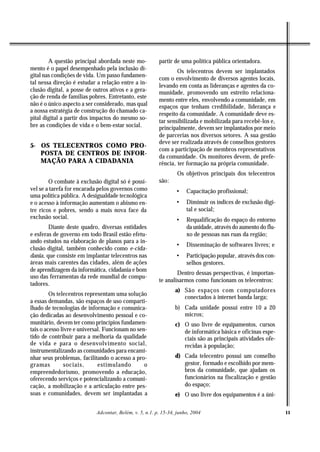 A questão principal abordada neste mo-           partir de uma política pública orientadora.
mento é o papel desempenhado pela inclusão di-                   Os telecentros devem ser implantados
gital nas condições de vida. Um passo fundamen-
                                                         com o envolvimento de diversos agentes locais,
tal nessa direção é estudar a relação entre a in-
                                                         levando em conta as lideranças e agentes da co-
clusão digital, a posse de outros ativos e a gera-       munidade, promovendo um estreito relaciona-
ção de renda de famílias pobres. Entretanto, este
                                                         mento entre eles, envolvendo a comunidade, em
não é o único aspecto a ser considerado, mas qual        espaços que tenham credibilidade, liderança e
a nossa estratégia de construção do chamado ca-
                                                         respeito da comunidade. A comunidade deve es-
pital digital a partir dos impactos do mesmo so-
                                                         tar sensibilizada e mobilizada para recebê-los e,
bre as condições de vida e o bem-estar social.           principalmente, devem ser implantados por meio
                                                         de parcerias nos diversos setores. A sua gestão
                                                         deve ser realizada através de conselhos gestores
5- OS TELECENTROS COMO PRO-
                                                         com a participação de membros representativos
   POSTA DE CENTROS DE INFOR-                            da comunidade. Os monitores devem, de prefe-
   MAÇÃO PARA A CIDADANIA                                rência, ter formação na própria comunidade.
                                                                  Os objetivos principais dos telecentros
        O combate à exclusão digital só é possí-         são:
vel se a tarefa for encarada pelos governos como                 •    Capacitação profissional;
uma política pública. A desigualdade tecnológica
e o acesso à informação aumentam o abismo en-                    •    Diminuir os índices de exclusão digi-
tre ricos e pobres, sendo a mais nova face da                         tal e social;
exclusão social.                                                 •    Requalificação do espaço do entorno
        Diante deste quadro, diversas entidades                       da unidade, através do aumento do flu-
e esferas de governo em todo Brasil estão efetu-                      xo de pessoas nas ruas da região;
ando estudos na elaboração de planos para a in-
                                                                 •    Disseminação de softwares livres; e
clusão digital, também conhecido como e-cida-
dania, que consiste em implantar telecentros nas                 •    Participação popular, através dos con-
áreas mais carentes das cidades, além de ações                        selhos gestores.
de aprendizagem da informática, cidadania e bom
                                                                 Dentro dessas perspectivas, é importan-
uso das ferramentas da rede mundial de compu-
                                                         te analisarmos como funcionam os telecentros:
tadores.
                                                                 a) São espaços com computadores
         Os telecentros representam uma solução
                                                                    conectados à internet banda larga;
a essas demandas, são espaços de uso comparti-
lhado de tecnologias de informação e comunica-                   b) Cada unidade possui entre 10 a 20
ção dedicadas ao desenvolvimento pessoal e co-                      micros;
munitário, devem ter como princípios fundamen-                   c) O uso livre de equipamentos, cursos
tais o acesso livre e universal. Funcionam no sen-                  de informática básica e oficinas espe-
tido de contribuir para a melhoria da qualidade                     ciais são as principais atividades ofe-
de vida e para o desenvolvimento social,                            recidas à população;
instrumentalizando as comunidades para encami-
nhar seus problemas, facilitando o acesso a pro-                 d) Cada telecentro possui um conselho
gramas          sociais,      estimulando        o                  gestor, formado e escolhido por mem-
empreendedorismo, promovendo a educação,                            bros da comunidade, que ajudam os
oferecendo serviços e potencializando a comuni-                     funcionários na fiscalização e gestão
cação, a mobilização e a articulação entre pes-                     do espaço;
soas e comunidades, devem ser implantadas a                      e) O uso livre dos equipamentos é a úni-

                            Adcontar, Belém, v. 5, n.1. p. 15-34, junho, 2004                                  11
 