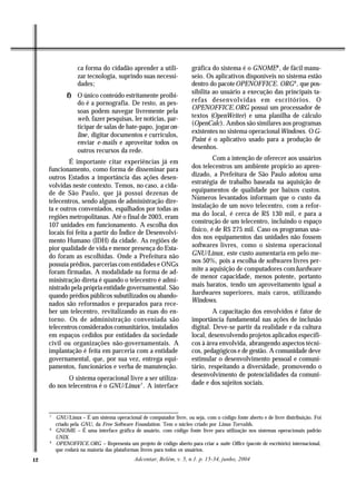 ca forma do cidadão aprender a utili-                gráfica do sistema é o GNOME8 , de fácil manu-
                  zar tecnologia, suprindo suas necessi-               seio. Os aplicativos disponíveis no sistema estão
                  dades;                                               dentro do pacote OPENOFFICE. ORG9 , que pos-
                                                                       sibilita ao usuário a execução das principais ta-
              f) O único conteúdo estritamente proibi-
                 do é a pornografia. De resto, as pes-                 refas desenvolvidas em escritórios. O
                                                                       OPENOFFICE.ORG possui um processador de
                 soas podem navegar livremente pela
                 web, fazer pesquisas, ler notícias, par-              textos (OpenWriter) e uma planilha de cálculo
                                                                       (OpenCalc). Ambos são similares aos programas
                 ticipar de salas de bate-papo, jogar on-
                                                                       existentes no sistema operacional Windows. O G-
                 line, digitar documentos e currículos,
                 enviar e-mails e aproveitar todos os                  Paint é o aplicativo usado para a produção de
                                                                       desenhos.
                 outros recursos da rede.
                                                                                Com a intenção de oferecer aos usuários
             É importante citar experiências já em
     funcionamento, como forma de disseminar para                      dos telecentros um ambiente propício ao apren-
     outros Estados a importância das ações desen-                     dizado, a Prefeitura de São Paulo adotou uma
                                                                       estratégia de trabalho baseada na aquisição de
     volvidas neste contexto. Temos, no caso, a cida-
     de de São Paulo, que já possui dezenas de                         equipamentos de qualidade por baixos custos.
                                                                       Números levantados informam que o custo da
     telecentros, sendo alguns de administração dire-
     ta e outros conveniados, espalhados por todas as                  instalação de um novo telecentro, com a refor-
     regiões metropolitanas. Até o final de 2003, eram                 ma do local, é cerca de R$ 130 mil, e para a
                                                                       construção de um telecentro, incluindo o espaço
     107 unidades em funcionamento. A escolha dos
     locais foi feita a partir do Índice de Desenvolvi-                físico, é de R$ 275 mil. Caso os programas usa-
                                                                       dos nos equipamentos das unidades não fossem
     mento Humano (IDH) da cidade. As regiões de
     pior qualidade de vida e menor presença do Esta-                  softwares livres, como o sistema operacional
     do foram as escolhidas. Onde a Prefeitura não                     GNU/Linux, este custo aumentaria em pelo me-
                                                                       nos 50%, pois a escolha de softwares livres per-
     possuía prédios, parcerias com entidades e ONGs
     foram firmadas. A modalidade na forma de ad-                      mite a aquisição de computadores com hardware
                                                                       de menor capacidade, menos potente, portanto
     ministração direta é quando o telecentro é admi-
     nistrado pela própria entidade governamental. São                 mais baratos, tendo um aproveitamento igual a
     quando prédios públicos subutilizados ou abando-                  hardwares superiores, mais caros, utilizando
                                                                       Windows.
     nados são reformados e preparados para rece-
     ber um telecentro, revitalizando as ruas do en-                            A capacitação dos envolvidos é fator de
     torno. Os de administração conveniada são                         importância fundamental nas ações de inclusão
     telecentros considerados comunitários, instalados                 digital. Deve-se partir da realidade e da cultura
     em espaços cedidos por entidades da sociedade                     local, desenvolvendo projetos aplicados específi-
     civil ou organizações não-governamentais. A                       cos à área envolvida, abrangendo aspectos técni-
     implantação é feita em parceria com a entidade                    cos, pedagógicos e de gestão. A comunidade deve
     governamental, que, por sua vez, entrega equi-                    estimular o desenvolvimento pessoal e comuni-
     pamentos, funcionários e verba de manutenção.                     tário, respeitando a diversidade, promovendo o
                                                                       desenvolvimento de potencialidades da comuni-
            O sistema operacional livre a ser utiliza-
     do nos telecentros é o GNU/Linux 7 . A interface                  dade e dos sujeitos sociais.



     7
         GNU/Linux – É um sistema operacional de computador livre, ou seja, com o código fonte aberto e de livre distribuição. Foi
         criado pela GNU, da Free Software Foundation. Tem o núcleo criado por Linus Torvalds.
     8
         GNOME – É uma interface gráfica de usuário, com código fonte livre para utilização nos sistemas operacionais padrão
         UNIX.
     9
         OPENOFFICE.ORG – Representa um projeto de código aberto para criar a suíte Office (pacote de escritório) internacional,
         que rodará na maioria das plataformas livres para todos os usuários.
12                                          Adcontar, Belém, v. 5, n.1. p. 15-34, junho, 2004
 