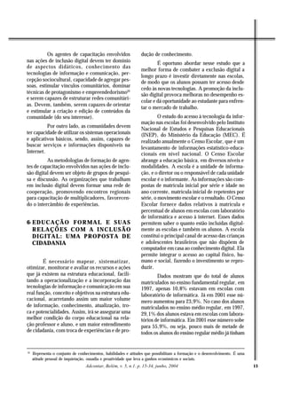 Os agentes de capacitação envolvidos                   dução de conhecimento.
nas ações de inclusão digital devem ter domínio                          É oportuno abordar nesse estudo que a
de aspectos didáticos, conhecimento das
                                                                 melhor forma de combater a exclusão digital a
tecnologias de informação e comunicação, per-
                                                                 longo prazo é investir diretamente nas escolas,
cepção sociocultural, capacidade de agregar pes-                 de modo que os alunos possam ter acesso desde
soas, estimular vínculos comunitários, dominar
                                                                 cedo às novas tecnologias. A promoção da inclu-
técnicas de protagonismo e empreendedorismo10                    são digital provoca melhoras no desempenho es-
e serem capazes de estruturar redes comunitári-
                                                                 colar e dá oportunidade ao estudante para enfren-
as. Devem, também, serem capazes de orientar
                                                                 tar o mercado de trabalho.
e estimular a criação e edição de conteúdos da
comunidade (do seu interesse).                                            O estudo do acesso à tecnologia da infor-
                                                                 mação nas escolas foi desenvolvido pelo Instituto
          Por outro lado, as comunidades devem
                                                                 Nacional de Estudos e Pesquisas Educacionais
ter capacidade de utilizar os sistemas operacionais              (INEP), do Ministério da Educação (MEC). É
e aplicativos básicos, sendo, assim, capazes de                  realizado anualmente o Censo Escolar, que é um
buscar serviços e informações disponíveis na
                                                                 levantamento de informações estatístico-educa-
Internet.                                                        cionais em nível nacional. O Censo Escolar
          As metodologias de formação de agen-                   abrange a educação básica, em diversos níveis e
tes de capacitação envolvidos nas ações de inclu-                modalidades. A escola é a unidade de informa-
são digital devem ser objeto de grupos de pesqui-                ção, e o diretor ou o responsável de cada unidade
sa e discussão. As organizações que trabalham                    escolar é o informante. As informações são com-
em inclusão digital devem formar uma rede de                     postas de matrícula inicial por série e idade no
cooperação, promovendo encontros regionais                       ano corrente, matrícula inicial de repetentes por
para capacitação de multiplicadores, favorecen-                  série, o movimento escolar e o resultado. O Censo
do o intercâmbio de experiências.                                Escolar fornece dados relativos à matrícula e
                                                                 percentual de alunos em escolas com laboratório
                                                                 de informática e acesso à internet. Esses dados
6- EDUCAÇÃO FORMAL E SUAS                                        permitem saber o quanto estão incluídas digital-
   RELAÇÕES COM A INCLUSÃO                                       mente as escolas e também os alunos. A escola
   DIGITAL: UMA PROPOSTA DE                                      constitui o principal canal de acesso das crianças
   CIDADANIA                                                     e adolescentes brasileiros que não dispõem de
                                                                 computador em casa ao conhecimento digital. Ela
                                                                 permite integrar o acesso ao capital físico, hu-
        É necessário mapear, sistematizar,                       mano e social, fazendo o investimento se repro-
otimizar, monitorar e avaliar os recursos e ações                duzir.
que já existem na estrutura educacional, facili-                         Dados mostram que do total de alunos
tando a operacionalização e a incorporação das                   matriculados no ensino fundamental regular, em
tecnologias de informação e comunicação em sua                   1997, apenas 10,8% estavam em escolas com
real função, conceito e objetivos na estrutura edu-              laboratório de informática. Já em 2001 esse nú-
cacional, acarretando assim um maior volume                      mero aumentou para 23,9%. No caso dos alunos
de informação, conhecimento, atualização, tro-                   matriculados no ensino médio regular, em 1997,
ca e potencialidades. Assim, irá se assegurar uma                29,1% dos alunos estava em escolas com labora-
melhor condição do corpo educacional na rela-                    tórios de informática. Em 2001 esse número sobe
ção professor e aluno, e um maior entendimento                   para 55,9%, ou seja, pouco mais de metade de
de cidadania, com troca de experiências e de pro-                todos os alunos do ensino regular médio já tinham


10
     Representa o conjunto de conhecimentos, habilidades e atitudes que possibilitam a formação e o desenvolvimento. É uma
     atitude pessoal de inquietação, ousadia e proatividade que leva a ganhos econômicos e sociais.
                                  Adcontar, Belém, v. 5, n.1. p. 15-34, junho, 2004                                          13
 