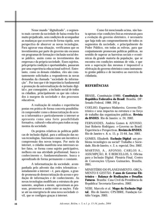 Nesse mundo “digitalizado”, o segmen-                     Como foi mencionado acima, não bas-
     to mais carente da sociedade de baixa renda fica         ta apenas criar condições físicas estruturais para
     muito prejudicado, sem condições de acompanhar           a evolução do governo eletrônico, é necessário
     as mudanças que ocorrem de forma rápida, sem             que haja todo um comprometimento de todos os
     perspectiva de absorver as novas tecnologias.            segmentos da sociedade, e principalmente do
     Para agravar essa situação, verificamos que os           Poder Público, em todas as esferas, para que
     investimentos por parte do governo são escassos          conjuntamente promovam políticas públicas, no
     em programas de formação e inclusão social des-          sentido de superar as barreiras sociais e econô-
     se público, assim como os investimentos das              micas da grande maioria da população, que se
     empresas e da própria sociedade. Esses sujeitos,         encontra em condições mínimas de vida, e que
     pela própria condição e oportunidades, passaram          sem a superação das mesmas é impossível a
     por uma experiência educacional sofrível. Entre-         efetivação do governo eletrônico como instrumen-
     tanto, como os demais cidadãos, eles são cons-           to gestão pública e de incentivo ao exercício da
     tantemente solicitados a responderem às novas            cidadania.
     demandas da chamada “sociedade da informa-
     ção”. Por isso que é de importância fundamental
     a promoção da universalização da inclusão digi-          REFERÊNCIAS
     tal e, por conseguinte, a inclusão social de todos
     os cidadãos, principalmente os que são coloca-
     dos à margem da sociedade e dos processos                BRASIL. Constituição (1988). Constituição da
     educativos.                                              República Federativa do Brasil. Brasília, DF:
                                                              Senado Federal, 1988. 292 p.
             A realização de estudos e experiências
     postas em prática de forma concreta possibilita-         COELHO, Espartaco Madureira. Governo Ele-
     rá compreender como a democratização do aces-            trônico e seus impactos na estrutura e na força
     so à informática e particularmente à internet se         de trabalho das organizações públicas. Revista
     apresenta como uma forte possibilidade                   do BNDES. Rio de Janeiro: n. 24, 2002.
     formativa, cultural e educativa para todos os seg-       FERNANDES, Andréa Gomes & AFONSO,
     mentos da sociedade.                                     José Roberto Rodriguez. e-Governo no Brasil:
              Os projetos relativos às políticas públi-       Experiência e Perspectivas. Revista do BNDES.
     cas de inclusão digital, para a utilização das no-       Rio de Janeiro v. 8, n. 15, p. 21-64, Jun. 2001.
     vas tecnologias, funcionam como um incentivo à           GOMES, Elisabeth. Exclusão Digital: um pro-
     compreensão dos novos tempos. Por meio da                blema tecnológico ou social? Trabalho e Socie-
     internet, o cidadão manifesta seus interesses so-        dade, Rio de Janeiro, v. 2, n. especial, Dez. 2002.
     bre fatos, se forma como sujeito participativo,
                                                              MARTINS, A., AFONSO, CARLOS A.,
     melhora em sua atividade profissional, busca o
     conhecimento e, fundamentalmente, busca o                ASSUMPÇÃO, R. E BERCELLOS, S. Oficina
                                                              para a Inclusão Digital. Plenária Final, Centro
     aprendizado de forma permanente e constante.
                                                              de Convenções Ulysses Guimarães, Brasília,
              A informatização da sociedade, acom-            2001.
     panhada pelo advento das redes telemáticas –
     notadamente a internet – é, para alguns, a gran-         MINISTÉRIO DO PLANEJAMENTO, ORÇA-
                                                              MENTO E GESTÃO. 2 anos de Governo Ele-
     de promessa de democratização do acesso e pro-
     dução de informações e de conhecimento. As               trônico – Balanço de Realizações e Desafios
                                                              Futuros. Brasília: Casa Civil da Presidência da
     novas tecnologias modificam a estrutura do pen-
                                                              República/ Secretaria Executiva, 2002.
     samento, ampliam a mente, aproximam as pes-
     soas, promovem a união entre as nações. Fala-            NERI, Marcelo et al. Mapa da Exclusão Digi-
     se até na emergência de uma nova sociedade ci-           tal,. Rio de Janeiro: CPS/IBRE, Fundação Ge-
     vil, que se configura graças à internet.                 túlio Vargas, 2003.

16                                    Adcontar, Belém, v. 5, n.1. p. 15-34, junho, 2004
 