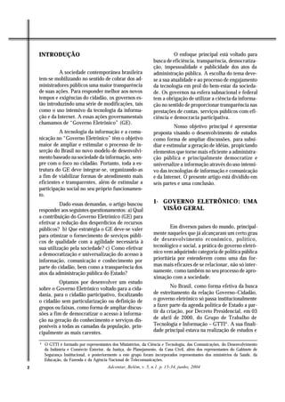 INTRODUÇÃO                                                                O enfoque principal está voltado para
                                                                   busca de eficiência, transparência, democratiza-
                                                                   ção, impessoalidade e publicidade dos atos da
              A sociedade contemporânea brasileira                 administração pública. A escolha do tema deve-
    tem-se mobilizando no sentido de cobrar dos ad-                se a sua atualidade e ao processo de engajamento
    ministradores públicos uma maior transparência                 da tecnologia em prol do bem-estar da socieda-
    de suas ações. Para responder melhor aos novos                 de. Os governos na esfera subnacional e federal
    tempos e exigências do cidadão, os governos es-                tem a obrigação de utilizar a ciência da informa-
    tão introduzindo uma série de modificações, tais               ção no sentido de proporcionar transparência nas
    como o uso intensivo da tecnologia da informa-                 prestações de contas, serviços públicos com efi-
    ção e da Internet. A essas ações governamentais                ciência e democracia participativa.
    chamamos de “Governo Eletrônico” (GE).
                                                                              Nosso objetivo principal é apresentar
              A tecnologia da informação e a comu-                 proposta visando o desenvolvimento de estudos
    nicação no “Governo Eletrônico” têm o objetivo                 como forma de ampliar discussões, para subsi-
    maior de ampliar e estimular o processo de in-                 diar e estimular a geração de idéias, propiciando
    serção do Brasil no novo modelo de desenvolvi-                 elementos que torne mais eficiente a administra-
    mento baseado na sociedade da informação, sem-                 ção pública e principalmente democratize e
    pre com o foco no cidadão. Portanto, toda a es-                universalize a informação através do uso intensi-
    trutura do GE deve integrar-se, organizando-as                 vo das tecnologias de informação e comunicação
    a fim de viabilizar formas de atendimento mais                 e da Internet. O presente artigo está dividido em
    eficientes e transparentes, além de estimular a                seis partes e uma conclusão.
    participação social no seu próprio funcionamen-
    to.
              Dado essas demandas, o artigo buscou                 1- GOVERNO ELETRÔNICO: UMA
    responder aos seguintes questionamentos: a) Qual                  VISÃO GERAL
    a contribuição do Governo Eletrônico (GE) para
    efetivar a redução dos desperdícios de recursos
    públicos? b) Que estratégia o GE deve-se valer                         Em diversos países do mundo, principal-
    para otimizar o fornecimento de serviços públi-                mente naqueles que já alcançaram um certo grau
    cos de qualidade com a agilidade necessária à                  de desenvolvimento econômico, político,
    sua utilização pela sociedade? c) Como efetivar                tecnológico e social, a prática do governo eletrô-
    a democratização e universalização do acesso à                 nico vem adquirindo categoria de política pública
    informação, comunicação e conhecimento por                     prioritária por entenderem como uma das for-
    parte do cidadão, bem como a transparência dos                 mas mais eficazes de se relacionar, não só inter-
    atos da administração pública do Estado?                       namente, como também no seu processo de apro-
                                                                   ximação com a sociedade.
             Optamos por desenvolver um estudo
    sobre o Governo Eletrônico voltado para a cida-                        No Brasil, como forma efetiva da busca
    dania, para o cidadão participativo, focalizando               de estreitamento da relação Governo–Cidadão,
    o cidadão sem particularização ou definição de                 o governo eletrônico só passa institucionalmente
    grupos ou faixas, como forma de ampliar discus-                a fazer parte da agenda política de Estado a par-
    sões a fim de democratizar o acesso à informa-                 tir da criação, por Decreto Presidencial, em 03
    ção na geração do conhecimento e serviços dis-                 de abril de 2000, do Grupo de Trabalho de
    poníveis a todas as camadas da população, prin-                Tecnologia e Informação – GTTI4 . A sua finali-
    cipalmente as mais carentes.                                   dade principal estava na realização de estudos e

    4
        O GTTI é formado por representantes dos Ministérios, da Ciência e Tecnologia, das Comunicações, do Desenvolvimento
        da Indústria e Comércio Exterior, da Justiça, do Planejamento, da Casa Civil, além dos representantes do Gabinete de
        Segurança Institucional, e posteriormente a este grupo foram incorporados representantes dos ministérios da Saúde, da
        Educação, da Fazenda e da Agência Nacional de Telecomunicações.
2                                         Adcontar, Belém, v. 5, n.1. p. 15-34, junho, 2004
 