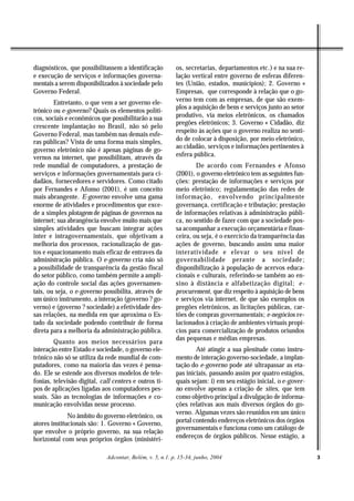 diagnósticos, que possibilitassem a identificação         os, secretarias, departamentos etc.) e na sua re-
e execução de serviços e informações governa-             lação vertical entre governo de esferas diferen-
mentais a serem disponibilizados à sociedade pelo         tes (União, estados, municípios); 2. Governo «
Governo Federal.                                          Empresas, que corresponde à relação que o go-
        Entretanto, o que vem a ser governo ele-          verno tem com as empresas, de que são exem-
                                                          plos a aquisição de bens e serviços junto ao setor
trônico ou e-governo? Quais os elementos políti-
cos, sociais e econômicos que possibilitarão a sua        produtivo, via meios eletrônicos, os chamados
                                                          pregões eletrônicos; 3. Governo « Cidadão, diz
crescente implantação no Brasil, não só pelo
                                                          respeito às ações que o governo realiza no senti-
Governo Federal, mas também nas demais esfe-
ras públicas? Vista de uma forma mais simples,            do de colocar à disposição, por meio eletrônico,
                                                          ao cidadão, serviços e informações pertinentes à
governo eletrônico não é apenas páginas de go-
vernos na internet, que possibilitam, através da          esfera pública.
rede mundial de computadores, a prestação de                      De acordo com Fernandes e Afonso
serviços e informações governamentais para ci-            (2001), o governo eletrônico tem as seguintes fun-
dadãos, fornecedores e servidores. Como citado            ções: prestação de informações e serviços por
por Fernandes e Afonso (2001), é um conceito              meio eletrônico; regulamentação das redes de
mais abrangente. E-governo envolve uma gama               informação, envolvendo principalmente
enorme de atividades e procedimentos que exce-            governança, certificação e tributação; prestação
de a simples plotagem de páginas de governos na           de informações relativas à administração públi-
internet; sua abrangência envolve muito mais que          ca, no sentido de fazer com que a sociedade pos-
simples atividades que buscam integrar ações              sa acompanhar a execução orçamentária e finan-
inter e intragovernamentais, que objetivam a              ceira, ou seja, é o exercício da transparência das
melhoria dos processos, racionalização de gas-            ações de governo, buscando assim uma maior
tos e equacionamento mais eficaz de entraves da           interatividade e elevar o seu nível de
administração pública. O e-governo cria não só            governabilidade perante a sociedade;
a possibilidade de transparência da gestão fiscal         disponibilização à população de acervos educa-
do setor público, como também permite a ampli-            cionais e culturais, referindo-se também ao en-
ação do controle social das ações governamen-             sino à distância e alfabetização digital; e-
tais, ou seja, o e-governo possibilita, através de        procurement, que diz respeito à aquisição de bens
um único instrumento, a interação (governo ? go-          e serviços via internet, de que são exemplos os
verno) e (governo ? sociedade) a efetividade des-         pregões eletrônicos, as licitações públicas, car-
sas relações, na medida em que aproxima o Es-             tões de compras governamentais; e-negócios re-
tado da sociedade podendo contribuir de forma             lacionados à criação de ambientes virtuais propí-
direta para a melhoria da administração pública.          cios para comercialização de produtos oriundos
                                                          das pequenas e médias empresas.
        Quanto aos meios necessários para
interação entre Estado e sociedade, o governo ele-                Até atingir a sua plenitude como instru-
trônico não só se utiliza da rede mundial de com-         mento de interação governo-sociedade, a implan-
putadores, como na maioria das vezes é pensa-             tação do e-governo pode até ultrapassar as eta-
do. Ele se estende aos diversos modelos de tele-          pas iniciais, passando assim por quatro estágios,
fonias, televisão digital, call centers e outros ti-      quais sejam: i) em seu estágio inicial, o e-gover-
pos de aplicações ligadas aos computadores pes-           no envolve apenas a criação de sites, que tem
soais. São as tecnologias de informações e co-            como objetivo principal a divulgação de informa-
municação envolvidas nesse processo.                      ções relativas aos mais diversos órgãos do go-
                                                          verno. Algumas vezes são reunidos em um único
              No âmbito do governo eletrônico, os
atores institucionais são: 1. Governo « Governo,          portal contendo endereços eletrônicos dos órgãos
                                                          governamentais e funciona como um catálogo de
que envolve o próprio governo, na sua relação
horizontal com seus próprios órgãos (ministéri-           endereços de órgãos públicos. Nesse estágio, a


                             Adcontar, Belém, v. 5, n.1. p. 15-34, junho, 2004                                 3
 