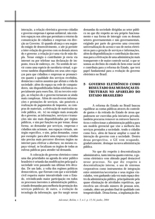 interação, a relação eletrônica governo-cidadão          demandas da sociedade dirigidas ao setor públi-
    e governo-empresas é apenas unilateral, não exis-        co no que diz respeito ao seu próprio funciona-
    tem espaços nos sites que permitam o retorno da          mento e sua forma de interagir com os demais
    comunicação de cidadãos e empresas em dire-              setores governamentais e não governamentais,
    ção ao Governo. ii) quando alcança o seu segun-          exigindo por parte do governo uma crescente
    do estágio de desenvolvimento, o site já permite         universalização do acesso e uso de meios eletrô-
    a inter-relação do governo com os demais atores          nicos para a geração de serviços e informações,
    do e-governo; a relação já é uma via de mão du-          além da disponibilização e contribuição das mes-
    pla. Nesse estágio o contribuinte já envia via           mas para a efetivação de uma administração mais
    internet ou por telefone sua declaração de im-           transparente e de maior controle social, o que se
    posto, troca de endereço, etc. No sentido de ser-        somou ao declínio do estado do bem-estar social
    vir como uma espécie de ouvidoria virtual, o go-         e contribuiu para a reforma do Estado, que terá
    verno também disponibiliza em seus sites espa-           papel fundamental para a evolução do governo
    ços para que cidadãos e empresas se pronunci-            eletrônico no Brasil.
    em quanto à qualidade dos serviços recebidos,
    denúncias e outros assuntos que afetam a vida da
    sociedade; além do espaço na rede de computa-            2- GOVERNO ELETRÔNICO COMO
    dores, são disponibilizadas linhas telefônicas es-          RESULTADO DAS MUDANÇAS ES-
    pecialmente para esses fins. iii) no terceiro está-         TRUTURAIS NO APARELHO DO
    gio, as relações do e-governo tornaram-se ainda             ESTADO BRASILEIRO
    mais complexas. Além de envolverem informa-
    ções e prestações de serviços, são possíveis a
    realização de pagamentos de impostos, as com-                     A reforma do Estado no Brasil buscou
    pras de materiais, a efetivação de matrículas na         equilibrar as contas públicas através do controle
    rede pública, etc. iv) no estágio mais avançado          de gastos e da retirada do Estado de áreas que
    do e-governo, as informações, serviços e transa-         pudessem ser exercidas pela iniciativa privada;
    ções não são mais disponibilizadas por órgãos            também procurou remover os entraves burocrá-
    públicos, e sim por funções ou por temas; dessa          ticos e redirecionar a administração pública para
    forma, ao demandar por serviços, empresas e              um modelo gerencial que vise a melhoria dos
    cidadãos não acionam, nos espaços virtuais, um           serviços prestados a sociedade, tendo o cidadão
    órgão específico, e sim, pelas demandas, como            como foco, além de buscar ampliar o canal de
    por exemplo: para abrir uma empresa o cidadão            interação do governo com a sociedade. Dentro
    não precisa mais percorrer diversos órgãos na            dessa perspectiva, o GE vem ocupando,
    internet para efetivar a abertura; no mesmo es-          gradativamente, destaque na nova administração
    paço virtual, se localizam os órgãos de todas as         pública.
    esferas públicas para atender tal demanda.
                                                                     No que diz respeito à descentralização
            A colocação do governo eletrônico como           administrativa, tanto interna quanto externa, o go-
    uma das prioridades na agenda do setor público           verno eletrônico vem obtendo papel destacável
    brasileiro é oriunda das modificações pela qual a        nesse processo. No que diz respeito à
    sociedade vem passando nas últimas três déca-            descentralização interna, o uso de sistemas
    das. De um lado, a volta dos regimes políticos           corporativos como instrumentos de integração
    democráticos, que fizeram com que a sociedade            entre ministérios/secretarias e seus órgãos vin-
    civil requeira maior interatividade com o Esta-          culados, vem ganhando cada vez mais espaço den-
    do, reivindicando maior participação em todos            tro da administração pública, principalmente pela
    os processos inerentes à administração pública,          quase eliminação de atividades repetitivas, que
    criando demandas para melhoria da prestação dos          envolvia um elevado número de pessoas sem,
    serviços públicos; de outro, a evolução da               contudo, obter um produto final de qualidade com
    tecnologia da informação, que fez surgir novas           tempestividade. Dessa forma, a implantação des-

4                                    Adcontar, Belém, v. 5, n.1. p. 15-34, junho, 2004
 