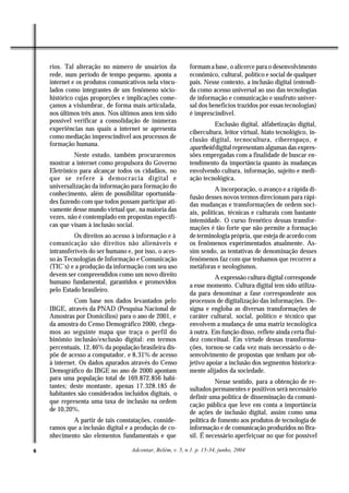 rios. Tal alteração no número de usuários da             formam a base, o alicerce para o desenvolvimento
    rede, num período de tempo pequeno, aponta a             econômico, cultural, político e social de qualquer
    internet e os produtos comunicativos nela vincu-         país. Nesse contexto, a inclusão digital (entendi-
    lados como integrantes de um fenômeno sócio-             da como acesso universal ao uso das tecnologias
    histórico cujas proporções e implicações come-           de informação e comunicação e usufruto univer-
    çamos a vislumbrar, de forma mais articulada,            sal dos benefícios trazidos por essas tecnologias)
    nos últimos três anos. Nos últimos anos tem sido         é imprescindível.
    possível verificar a consolidação de inúmeras
                                                                       Exclusão digital, alfabetização digital,
    experiências nas quais a internet se apresenta
                                                             cibercultura, leitor virtual, hiato tecnológico, in-
    como mediação imprescindível aos processos de            clusão digital, tecnocultura, ciberespaço, e
    formação humana.
                                                             apartheid digital representam algumas das expres-
             Neste estudo, também procuraremos               sões empregadas com a finalidade de buscar en-
    mostrar a internet como propulsora do Governo            tendimento da importância quanto às mudanças
    Eletrônico para alcançar todos os cidadãos, no           envolvendo cultura, informação, sujeito e medi-
    que se refere à democracia digital e                     ação tecnológica.
    universalização da informação para formação do                      A incorporação, o avanço e a rápida di-
    conhecimento, além de possibilitar oportunida-
                                                             fusão desses novos termos direcionam para rápi-
    des fazendo com que todos possam participar ati-         das mudanças e transformações de ordem soci-
    vamente desse mundo virtual que, na maioria das          ais, políticas, técnicas e culturais com bastante
    vezes, não é contemplado em propostas específi-
                                                             intensidade. O curso frenético dessas transfor-
    cas que visam à inclusão social.                         mações é tão forte que não permite a formação
              Os direitos ao acesso à informação e à         de terminologia própria, que esteja de acordo com
    comunicação são direitos não alienáveis e                os fenômenos experimentados atualmente. As-
    intransferíveis do ser humano e, por isso, o aces-       sim sendo, as tentativas de denominação desses
    so às Tecnologias de Informação e Comunicação            fenômenos faz com que tenhamos que recorrer a
    (TIC’s) e a produção da informação com seu uso           metáforas e neologismos.
    devem ser compreendidos como um novo direito                       A expressão cultura digital corresponde
    humano fundamental, garantidos e promovidos
                                                             a esse momento. Cultura digital tem sido utiliza-
    pelo Estado brasileiro.
                                                             da para denominar a fase correspondente aos
              Com base nos dados levantados pelo             processos de digitalização das informações. De-
    IBGE, através da PNAD (Pesquisa Nacional de              signa e engloba as diversas transformações de
    Amostras por Domicílios) para o ano de 2001, e           caráter cultural, social, político e técnico que
    da amostra do Censo Demográfico 2000, chega-             envolvem a mudança de uma matriz tecnológica
    mos ao seguinte mapa que traça o perfil do               à outra. Em função disso, reflete ainda certa flui-
    binômio inclusão/exclusão digital: em termos             dez conceitual. Em virtude dessas transforma-
    percentuais, 12,46% da população brasileira dis-         ções, tornou-se cada vez mais necessário o de-
    põe de acesso a computador, e 8,31% de acesso            senvolvimento de propostas que tenham por ob-
    à internet. Os dados apurados através do Censo           jetivo apoiar a inclusão dos segmentos historica-
    Demográfico do IBGE no ano de 2000 apontam               mente alijados da sociedade.
    para uma população total de 169.872.856 habi-
                                                                       Nesse sentido, para a obtenção de re-
    tantes; deste montante, apenas 17.328.185 de             sultados permanentes e positivos será necessário
    habitantes são considerados incluídos digitais, o
                                                             definir uma política de disseminação da comuni-
    que representa uma taxa de inclusão na ordem
                                                             cação pública que leve em conta a importância
    de 10,20%.                                               de ações de inclusão digital, assim como uma
            A partir de tais constatações, conside-          política de fomento aos produtos de tecnologia de
    ramos que a inclusão digital e a produção de co-         informação e de comunicação produzidos no Bra-
    nhecimento são elementos fundamentais e que              sil. É necessário aperfeiçoar no que for possível

6                                   Adcontar, Belém, v. 5, n.1. p. 15-34, junho, 2004
 