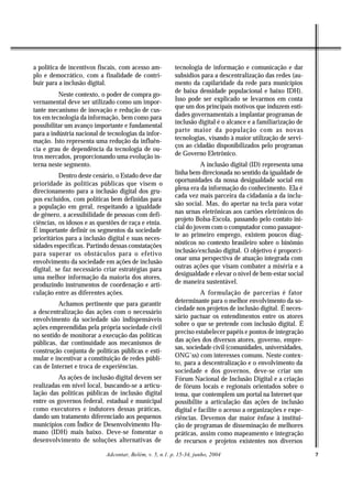a política de incentivos fiscais, com acesso am-         tecnologia de informação e comunicação e dar
plo e democrático, com a finalidade de contri-           subsídios para a descentralização das redes (au-
buir para a inclusão digital.                            mento da capilaridade da rede para municípios
                                                         de baixa densidade populacional e baixo IDH).
          Neste contexto, o poder de compra go-
vernamental deve ser utilizado como um impor-            Isso pode ser explicado se levarmos em conta
                                                         que um dos principais motivos que induzem enti-
tante mecanismo de inovação e redução de cus-
tos em tecnologia da informação, bem como para           dades governamentais a implantar programas de
                                                         inclusão digital é o alcance e a familiarização de
possibilitar um avanço importante e fundamental
                                                         parte maior da população com as novas
para a indústria nacional de tecnologias da infor-
mação. Isto representa uma redução da influên-           tecnologias, visando à maior utilização de servi-
                                                         ços ao cidadão disponibilizados pelo programas
cia e grau de dependência da tecnologia de ou-
tros mercados, proporcionando uma evolução in-           de Governo Eletrônico.
terna neste segmento.                                              A inclusão digital (ID) representa uma
          Dentro deste cenário, o Estado deve dar        linha bem direcionada no sentido da igualdade de
                                                         oportunidades da nossa desigualdade social em
prioridade às políticas públicas que visem o
direcionamento para a inclusão digital dos gru-          plena era da informação do conhecimento. Ela é
                                                         cada vez mais parceira da cidadania a da inclu-
pos excluídos, com políticas bem definidas para
a população em geral, respeitando a igualdade            são social. Mas, do apertar na tecla para votar
de gênero, a acessibilidade de pessoas com defi-         nas urnas eletrônicas aos cartões eletrônicos do
                                                         projeto Bolsa-Escola, passando pelo contato ini-
ciências, os idosos e as questões de raça e etnia.
É importante definir os segmentos da sociedade           cial do jovem com o computador como passapor-
                                                         te ao primeiro emprego, existem poucos diag-
prioritários para a inclusão digital e suas neces-
sidades específicas. Partindo dessas constatações        nósticos no contexto brasileiro sobre o binômio
para superar os obstáculos para o efetivo                inclusão/exclusão digital. O objetivo é proporci-
                                                         onar uma perspectiva de atuação integrada com
envolvimento da sociedade em ações de inclusão
digital, se faz necessário criar estratégias para        outras ações que visam combater a miséria e a
                                                         desigualdade e elevar o nível de bem-estar social
uma melhor informação da maioria dos atores,
produzindo instrumentos de coordenação e arti-           de maneira sustentável.
culação entre as diferentes ações.                                  A formulação de parcerias é fator
          Achamos pertinente que para garantir           determinante para o melhor envolvimento da so-
                                                         ciedade nos projetos de inclusão digital. É neces-
a descentralização das ações com o necessário
envolvimento da sociedade são indispensáveis             sário pactuar os entendimentos entre os atores
                                                         sobre o que se pretende com inclusão digital. É
ações empreendidas pela própria sociedade civil
                                                         preciso estabelecer papéis e pontos de integração
no sentido de monitorar a execução das políticas
públicas, dar continuidade aos mecanismos de             das ações dos diversos atores, governo, empre-
                                                         sas, sociedade civil (comunidades, universidades,
construção conjunta de políticas públicas e esti-
mular e incentivar a constituição de redes públi-        ONG’ss) com interesses comuns. Neste contex-
                                                         to, para a descentralização e o envolvimento da
cas de Internet e troca de experiências.
                                                         sociedade e dos governos, deve-se criar um
         As ações de inclusão digital devem ser          Fórum Nacional de Inclusão Digital e a criação
realizadas em nível local, buscando-se a articu-         de fóruns locais e regionais orientados sobre o
lação das políticas públicas de inclusão digital         tema, que contemplem um portal na Internet que
entre os governos federal, estadual e municipal          possibilite a articulação das ações de inclusão
como executores e indutores dessas práticas,             digital e facilite o acesso a organizações e expe-
dando um tratamento diferenciado aos pequenos            riências. Devemos dar maior ênfase à institui-
municípios com Índice de Desenvolvimento Hu-             ção de programas de disseminação de melhores
mano (IDH) mais baixo. Deve-se fomentar o                práticas, assim como mapeamento e integração
desenvolvimento de soluções alternativas de              de recursos e projetos existentes nos diversos

                            Adcontar, Belém, v. 5, n.1. p. 15-34, junho, 2004                                 7
 