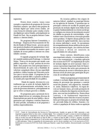 segmentos.                                                                    Os recursos públicos têm origem de
              Dentro deste cenário, temos como                          natureza federal, estadual ou municipal diretos
                                                                        ou via agências de fomento. É premissa que os
    exemplo a experiência do programa de Governo
                                                                        principais critérios de escolha de projetos para
    Eletrônico mineiro, que abarca dois projetos de
    inclusão digital que valem serem citados, até                       promoção da inclusão digital nesta linha devam
                                                                        se pautar fundamentalmente no retorno social que
    como forma de estimular ações votadas à inclu-
    são digital por outros Estados, principalmente no                   se configura em retorno do investimento em prol
                                                                        do cidadão na geração de exterioridades, e que
    Estado do Pará. São os projetos Internet Comu-
                                                                        tenham como características a inovação gerando
    nitária e o Internet Sênior.
                                                                        novos produtos. O objetivo dessas políticas é não
             No programa Internet Comunitária, a                        só o volume de capital transferido, mas a sua taxa
    Prodemge - Empresa de Processamento de Da-                          de retorno individual e social. Os mecanismos
    dos do Estado de Minas Gerais - procura aproxi-                     de acompanhamento dessas políticas devem aten-
    mar possíveis doadores de equipamentos e servi-                     der aos parâmetros legais, aos critérios da fonte
    ços de entidades interessadas em montar e gerir                     de recursos e devem ser sensíveis às
    unidades de acesso público à internet em comu-                      especificidades de cada projeto.
    nidades carentes.
                                                                                 Neste contexto, identificamos como
              O segundo programa de inclusão digi-                      uma importante solução, e recomendamos inclu-
    tal, mantido também pela Prodemge, é o Internet                     sive a sua reestruturação, a imediata aplicação
    Sênior. Trata-se de um projeto que atende a um                      dos recursos do FUST5 na implantação de ações
    público específico, ou seja, pessoas da terceira                    de inclusão digital em nível nacional. Estes re-
    idade. Esse projeto tem como princípio básico o                     cursos representam importante fonte de financi-
    desenvolvimento de ações com a finalidade de                        amento e fomento das ações para promoção da
    valorizar a população idosa e da sua capacidade                     democratização do acesso à informação para os
    produtiva; a idéia é montar um Telecentro exclu-                    diversos níveis de atores que participam do pro-
    sivo para a terceira idade. O programa foi im-                      cesso de socialização digital.
    plantado em abril de 2001 e é pioneiro no Brasil e
    no mundo pela especificidade de seu público.                                  Todos os programas governamentais de
                                                                        combate à exclusão digital devem conter meca-
               Diante do exposto, devemos ter o en-                     nismos de prevenção que garantam o controle
    tendimento que as ações de inclusão digital de-                     social dos projetos, sem engessá-los, tornando-
    vem ser permanentemente articuladas com as                          se, assim, dinâmicos e objetivos. As regras de-
    ações de governos eletrônicos, principalmente no                    vem ser bastante claras, prevendo prestações de
    que se refere à relação governo x cidadão.                          contas e avaliações dos impactos sociais dos pro-
             Os programas para a promoção da in-                        jetos, sem com isso inviabilizá-los. Dentro desse
    clusão digital devem ter estratégias diversas de                    contexto, é de fundamental importância
    financiamento por parte do setor público, das or-                   disponibilizar maior fatia dos recursos orçamen-
    ganizações que compõem o sistema financeiro,                        tários previstos para os projetos de inclusão digi-
    do setor privado, incluindo-se aí até pequenos e                    tal, prevendo linhas de créditos, fomento e in-
    médios empreendimentos.                                             centivo à população de baixa renda na aquisição


    5
        FUST – Fundo de Universalização dos Serviços de Telecomunicação, fundado em agosto de 2000, representa o mais
        importante programa federal na luta contra a exclusão digital. Tem o propósito de suprir a acesso às novas tecnologias por
        meio da introdução de computadores nas salas de aula, bibliotecas, centros de saúde e museus. O objetivo foi modernizar
        todas as escolas com mais de 600 alunos no final de 2001 e o restante no final de 2002. O FUST é, portanto, um projeto
        ambicioso que instalará computadores em 12 mil escolas médias, alcançando 6,5 milhões de estudantes, 280 mil professores
        e 5.000 municípios. Todas as companhias de telecomunicações, por lei, devem contribuir com 1% de seus lucros ao FUST.
        Infelizmente os recursos do FUST têm ficado retidos para financiar o ajuste fiscal brasileiro, descaracterizando a sua função
        original.

8                                            Adcontar, Belém, v. 5, n.1. p. 15-34, junho, 2004
 