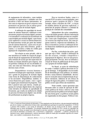 de equipamento de informática, como também                                   Deve-se incentivar fundos, como é o
estimular as organizações e entidades sem fins                     caso do FUST ou outros a serem instituídos, para
lucrativos a fazer uso desses instrumentos, as-                    promover apoio a projetos de ONG’s. Como
sim como as empresas em geral a atuarem como                       exemplo, temos a iniciativa do CDI6 , a criação
promotores em parceria com as esferas gover-                       de modelos abertos de parcerias replicáveis, o
namentais em ações de inclusão digital.                            patrocínio de projetos culturais e o estímulo da
          A utilização da capacidade de investi-                   produção de conteúdo das comunidades.
mento do sistema financeiro viabilizará econo-                               Independente das ações comunitárias,
micamente projetos de inclusão digital; portanto,                  é dever do Estado garantir o direito à informação
é recomendável a realização de investimento em                     e à liberdade de expressão previstos na constitui-
conectividade para inclusão digital, como forma:                   ção. Como ação complementar, é possível bus-
a) de capilarizar o acesso ao sistema financeiro;                  car recursos nas empresas locais, tais como pe-
b) financiamentos sociais por parte das institui-                  queno comércio, empresas nas redondezas, etc.
ções do sistema financeiro, a juros zero em pro-                   Deve-se incentivar o acesso e a utilização de fon-
jetos replicáveis para infra-estrutura, gestão e                   tes financeiras multilaterais para projetos de in-
custeio; e c) incentivo a linhas de crédito para                   clusão digital.
aquisição de computadores pessoais.
                                                                             Por fim, a articulação das ações, qual-
           Em relação ao setor privado, cabe to-                   quer que seja a fonte, visando à otimização do
mar iniciativas no sentido da criação de progra-                   uso dos recursos, evitando o desperdício e
mas de doação de equipamentos de informática e                     superposição de objetivos, deve ser uma preocu-
infra-estrutura de acesso que não sejam mais uti-                  pação permanente. Por isso, deve-se estimular a
lizados ou estejam obsoletos para empresa, mas                     criação de fóruns de publicização de boas práti-
em perfeitas condições de uso em atividades so-                    cas e projetos de inclusão digital.
ciais, tais como nos Telecentros, item que abor-
                                                                              No Brasil, as ações de redistribuição
daremos mais à frente.                                             de renda e combate à pobreza deveriam ter lu-
          Disponibilizar recursos humanos e                        gar de destaque. A desigualdade cria necessida-
transferir tecnologia para capacitação, manuten-                   des de demandas por essas políticas; no entanto,
ção e gestão de programas de inclusão digital                      devido à nossa histórica instabilidade, devería-
como forma de disseminação do conhecimento                         mos ter avançado mais na implementação de po-
se faz necessário. Disponibilizar, também, re-                     líticas estruturais, indutoras de um reforço do
cursos financeiros para manter, criar e capaci-                    estoque de riqueza dos pobres. O resultado é uma
tar equipes para manutenção do programa. Tam-                      política social cujos efeitos são transitórios.
bém é possível uma ação interna, criando pro-
                                                                             Neste sentido, vamos apresentar uma
gramas de inclusão digital dentro das empresas                     discussão sobre os canais de operação de dife-
como iniciativa de estímulo ao aprendizado da
                                                                   rentes políticas de forma a oferecer uma visão
ferramenta, que resulta em melhoria do cidadão                     geral da inserção de políticas de inclusão digital.
no processo de democracia digital e nas ativida-
                                                                   De uma forma geral, as políticas sociais podem
des profissionais na própria empresa.
                                                                   ser organizadas em dois grupos: Políticas Com-



6
    CDI é o Comitê para Democratização da Informática. É uma organização sem fins lucrativos e não-governamental estabelecida
    para dar às crianças e aos adolescentes de baixa renda a oportunidade para participar do mundo dos computadores. O CDI foi
    a primeira ONG brasileira a criar escolas de informática e de direitos civis em favelas do Rio de Janeiro, ensinando
    informática para os menos privilegiados. Um princípio fundamental das atividades do CDI é investir na capacidade das
    comunidades de efetuar seu projeto sócio-educacional em uma base sustentável. Uma vez que uma comunidade decida criar
    uma escola de informática e de direitos civis, o CDI fornece o equipamento – computador –, o software, treinamento dos
    instrutores locais, suporte administrativo, material educacional e planos de estudo para necessidades específicas da comuni-
    dade, como também o monitoramento dos processos.

                                   Adcontar, Belém, v. 5, n.1. p. 15-34, junho, 2004                                               9
 
