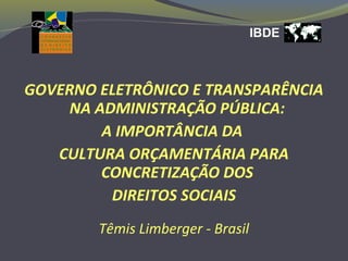 IBDE
GOVERNO ELETRÔNICO E TRANSPARÊNCIA
NA ADMINISTRAÇÃO PÚBLICA:
A IMPORTÂNCIA DA
CULTURA ORÇAMENTÁRIA PARA
CONCRETIZAÇÃO DOS
DIREITOS SOCIAIS
Têmis Limberger - Brasil
 