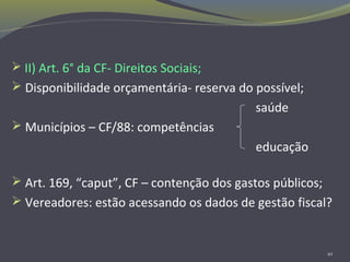  II) Art. 6° da CF- Direitos Sociais;
 Disponibilidade orçamentária- reserva do possível;
saúde
 Municípios – CF/88: competências
educação
 Art. 169, “caput”, CF – contenção dos gastos públicos;
 Vereadores: estão acessando os dados de gestão fiscal?
10
 