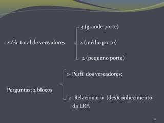 12
3 (grande porte)
20%- total de vereadores 2 (médio porte)
2 (pequeno porte)
1- Perfil dos vereadores;
Perguntas: 2 blocos
2- Relacionar o (des)conhecimento
da LRF.
 