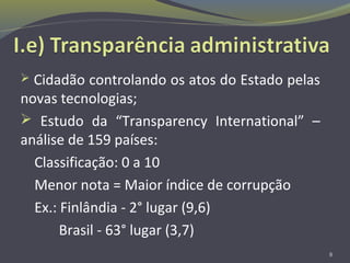  Cidadão controlando os atos do Estado pelas
novas tecnologias;
 Estudo da “Transparency International” –
análise de 159 países:
Classificação: 0 a 10
Menor nota = Maior índice de corrupção
Ex.: Finlândia - 2° lugar (9,6)
Brasil - 63° lugar (3,7)
8
 