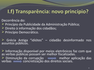 Decorrência do:
 Princípio da Publicidade da Administração Pública;
 Direito à informação dos cidadãos;
 Princípio Democrático.
 Grécia Antiga “idiótes” – cidadão desinformado nos
assuntos públicos.
 Informação disponível por meios eletrônicos faz com que
as verbas públicas possam ser melhor fiscalizadas.
 Diminuição da corrupção melhor aplicação das
verbas concretização dos direitos sociais.
9
 