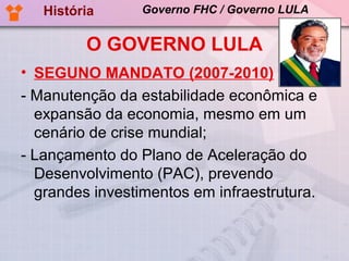 História      Governo FHC / Governo LULA


         O GOVERNO LULA
• SEGUNO MANDATO (2007-2010)
- Manutenção da estabilidade econômica e
  expansão da economia, mesmo em um
  cenário de crise mundial;
- Lançamento do Plano de Aceleração do
  Desenvolvimento (PAC), prevendo
  grandes investimentos em infraestrutura.
 