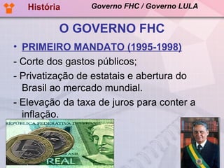 História      Governo FHC / Governo LULA


          O GOVERNO FHC
• PRIMEIRO MANDATO (1995-1998)
- Corte dos gastos públicos;
- Privatização de estatais e abertura do
  Brasil ao mercado mundial.
- Elevação da taxa de juros para conter a
  inflação.
 