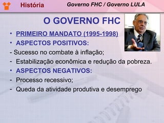 História       Governo FHC / Governo LULA


           O GOVERNO FHC
• PRIMEIRO MANDATO (1995-1998)
• ASPECTOS POSITIVOS:
- Sucesso no combate à inflação;
- Estabilização econômica e redução da pobreza.
• ASPECTOS NEGATIVOS:
- Processo recessivo;
- Queda da atividade produtiva e desemprego
 