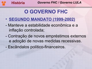 História     Governo FHC / Governo LULA


          O GOVERNO FHC
• SEGUNDO MANDATO (1999-2002)
- Manteve a estabilidade econômica e a
  inflação controlada;
- Contração de novos empréstimos externos
  e adoção de novas medidas recessivas.
- Escândalos político-financeiros.
 