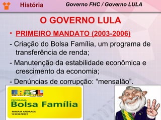 História     Governo FHC / Governo LULA


         O GOVERNO LULA
• PRIMEIRO MANDATO (2003-2006)
- Criação do Bolsa Família, um programa de
  transferência de renda;
- Manutenção da estabilidade econômica e
  crescimento da economia;
- Denúncias de corrupção: “mensalão”.
 