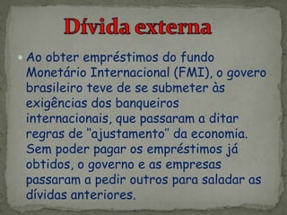  Ao obter empréstimos do fundo
Monetário Internacional (FMI), o govero
brasileiro teve de se submeter às
exigências dos banqueiros
internacionais, que passaram a ditar
regras de ‘‘ajustamento’’ da economia.
Sem poder pagar os empréstimos já
obtidos, o governo e as empresas
passaram a pedir outros para saladar as
dívidas anteriores.
 