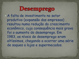  A falta de investimento no setor
produtivo (expansão das empresas)
resultou numa redução do crescimento
econômico, cuja consequência mais grava
foi o aumento do desemprego. Em
1983, os níveis de desemprego eram
altíssimos, chegando a ocorrer uma série
de saques a lojas e supermecados.
 