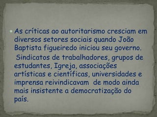  As críticas ao autoritarismo cresciam em
diversos setores sociais quando João
Baptista figueiredo iniciou seu governo.
Sindicatos de trabalhadores, grupos de
estudantes, Igreja, associações
artísticas e científicas, universidades e
imprensa reivindicavam de modo ainda
mais insistente a democratização do
país.
 