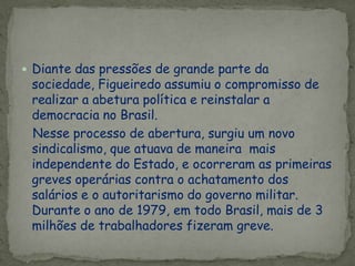  Diante das pressões de grande parte da
sociedade, Figueiredo assumiu o compromisso de
realizar a abetura política e reinstalar a
democracia no Brasil.
Nesse processo de abertura, surgiu um novo
sindicalismo, que atuava de maneira mais
independente do Estado, e ocorreram as primeiras
greves operárias contra o achatamento dos
salários e o autoritarismo do governo militar.
Durante o ano de 1979, em todo Brasil, mais de 3
milhões de trabalhadores fizeram greve.
 