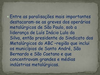  Entre as paralisações mais importantes
destacaram-se as greves dos operários
metalúrgicos de São Paulo, sob a
liderança de Luís Inácio Lula da
Silva, então presidente do Sindicato dos
Metalúrgicos do ABC –região que inclui
os municípios de Santo André, São
Bernardo e São Caetano e que
concentravam grandes e médias
indústrias metalúrgicas.
 