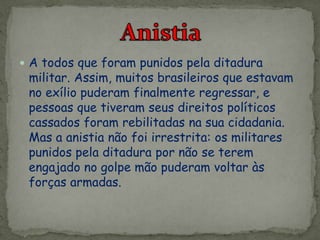  A todos que foram punidos pela ditadura
militar. Assim, muitos brasileiros que estavam
no exílio puderam finalmente regressar, e
pessoas que tiveram seus direitos políticos
cassados foram rebilitadas na sua cidadania.
Mas a anistia não foi irrestrita: os militares
punidos pela ditadura por não se terem
engajado no golpe mão puderam voltar às
forças armadas.
 