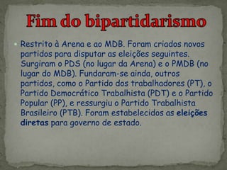  Restrito à Arena e ao MDB. Foram criados novos
partidos para disputar as eleições seguintes.
Surgiram o PDS (no lugar da Arena) e o PMDB (no
lugar do MDB). Fundaram-se ainda, outros
partidos, como o Partido dos trabalhadores (PT), o
Partido Democrático Trabalhista (PDT) e o Partido
Popular (PP), e ressurgiu o Partido Trabalhista
Brasileiro (PTB). Foram estabelecidos as eleições
diretas para governo de estado.
 