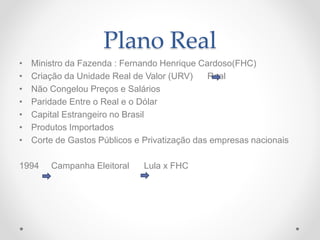 Plano Real
• Ministro da Fazenda : Fernando Henrique Cardoso(FHC)
• Criação da Unidade Real de Valor (URV) Real
• Não Congelou Preços e Salários
• Paridade Entre o Real e o Dólar
• Capital Estrangeiro no Brasil
• Produtos Importados
• Corte de Gastos Públicos e Privatização das empresas nacionais
1994 Campanha Eleitoral Lula x FHC
 