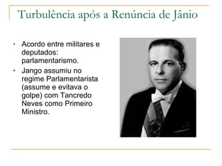 Turbulência após a Renúncia de Jânio Acordo entre militares e deputados: parlamentarismo. Jango assumiu no regime Parlamentarista (assume e evitava o golpe) com Tancredo Neves como Primeiro Ministro.  