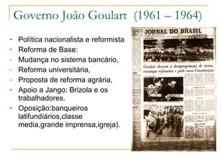 Governo João Goulart  (1961 – 1964) Política nacionalista e reformista Reforma de Base:  Mudança no sistema bancário, Reforma universitária, Proposta de reforma agrária, Apoio a Jango: Brizola e os trabalhadores. Oposição:banqueiros latifundiários,classe media,grande imprensa,igreja). 