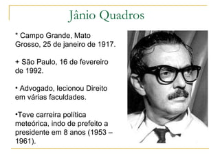 Jânio Quadros * Campo Grande, Mato Grosso, 25 de janeiro de 1917. + São Paulo, 16 de fevereiro de 1992. Advogado, lecionou Direito em várias faculdades. Teve carreira política meteórica, indo de prefeito a presidente em 8 anos (1953 – 1961). 