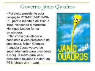 Governo Jânio Quadros Foi eleito presidente pela coligação PTN-PDC-UDN-PR-PL, para o mandato de 1961 a 1965, vencendo o marechal Henrique Lott de forma arrasadora.  Não conseguiu eleger o candidato a vice-presidente de sua chapa, Milton Campos (naquela época votava-se separadamente para presidente e vice). O eleito para vice-presidente foi João Goulart, do PTB (chapa Jan – Jan) 
