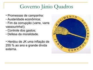 Governo Jânio Quadros Promessas de campanha: Austeridade econômica; Fim da corrupção (varre, varre vassourinha!); Controle dos gastos; Defesa da moralidade. Herdou de JK uma inflação de 255 % ao ano e grande dívida externa. 