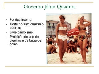 Governo Jânio Quadros Política interna:  -  Corte no funcionalismo público;  Livre cambismo; Proibição do uso de biquínis e da briga de galos. 