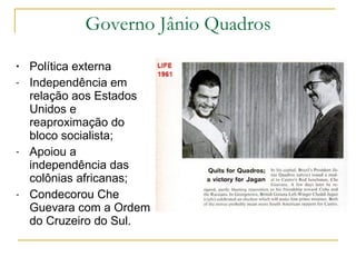 Governo Jânio Quadros Política externa  Independência em relação aos Estados Unidos e reaproximação do bloco socialista; Apoiou a independência das colônias africanas; Condecorou Che Guevara com a Ordem do Cruzeiro do Sul.  