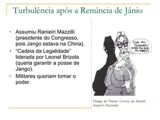 Turbulência após a Renúncia de Jânio Assumiu Ranieiri Mazzilli (presidente do Congresso, pois Jango estava na China). “ Cadeia da Legalidade” liderada por Leonel Brizola (queria garantir a posse de Jango). Militares queriam tomar o poder. 