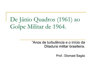 De Jânio Quadros (1961) ao Golpe Militar de 1964. “ Anos de turbulência e o início da Ditadura militar brasileira. Prof.: Dismael Sagás 