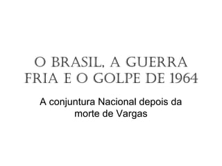 O Brasil, a Guerra
Fria e O GOlpe de 1964
A conjuntura Nacional depois da
morte de Vargas
 