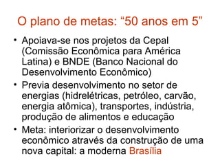 O plano de metas: “50 anos em 5”
• Apoiava-se nos projetos da Cepal
(Comissão Econômica para América
Latina) e BNDE (Banco Nacional do
Desenvolvimento Econômico)
• Previa desenvolvimento no setor de
energias (hidrelétricas, petróleo, carvão,
energia atômica), transportes, indústria,
produção de alimentos e educação
• Meta: interiorizar o desenvolvimento
econômico através da construção de uma
nova capital: a moderna Brasília
 