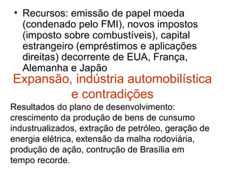 Expansão, indústria automobilística
e contradições
• Recursos: emissão de papel moeda
(condenado pelo FMI), novos impostos
(imposto sobre combustíveis), capital
estrangeiro (empréstimos e aplicações
direitas) decorrente de EUA, França,
Alemanha e Japão
Resultados do plano de desenvolvimento:
crescimento da produção de bens de cunsumo
industrualizados, extração de petróleo, geração de
energia elétrica, extensão da malha rodoviária,
produção de ação, contrução de Brasília em
tempo recorde.
 