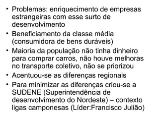 • Problemas: enriquecimento de empresas
estrangeiras com esse surto de
desenvolvimento
• Beneficiamento da classe média
(consumidora de bens duráveis)
• Maioria da população não tinha dinheiro
para comprar carros, não houve melhoras
no transporte coletivo, não se priorizou
• Acentuou-se as diferenças regionais
• Para minimizar as diferenças criou-se a
SUDENE (Superintendência de
desenvolvimento do Nordeste) – contexto
ligas camponesas (Líder:Francisco Julião)
 