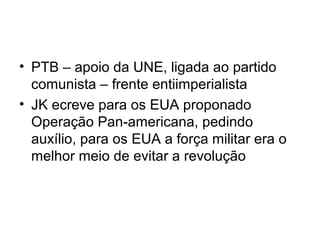 • PTB – apoio da UNE, ligada ao partido
comunista – frente entiimperialista
• JK ecreve para os EUA proponado
Operação Pan-americana, pedindo
auxílio, para os EUA a força militar era o
melhor meio de evitar a revolução
 