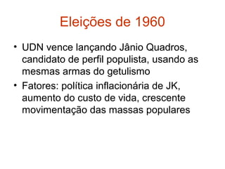 Eleições de 1960
• UDN vence lançando Jânio Quadros,
candidato de perfil populista, usando as
mesmas armas do getulismo
• Fatores: política inflacionária de JK,
aumento do custo de vida, crescente
movimentação das massas populares
 