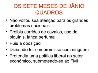 OS SETE MESES DE JÂNIO
QUADROS
• Não voltou sua atenção para os grandes
problemas nacionais
• Proibiu corridas de cavalos, uso de
biquínis, lança perfuma
• Puiu a oposição
• Dizia não ter compromisso com ninguém
• Pretendia uma política liberal no setor
econômico, submetendo-se ao FMI
 